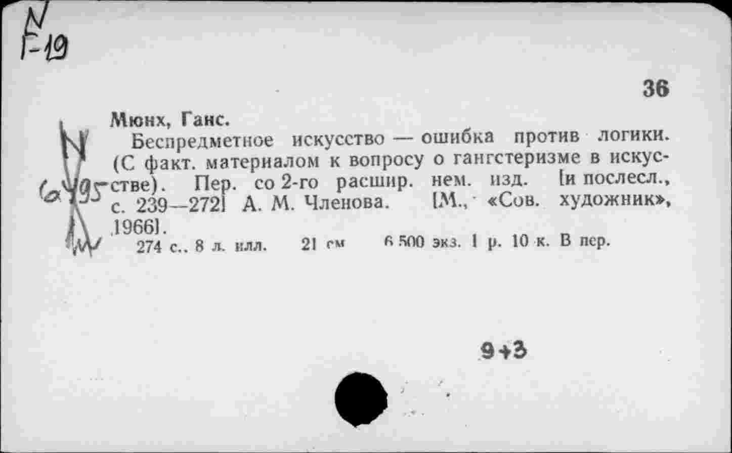 ﻿36
Мюнх, Ганс.
Беспредметное искусство — ошибка против логики. (С факт, материалом к вопросу о гангстеризме в искус-_	-	------ ----- [и ПОслесл.,
художник»,
изд.
Мдс-стве). Пер. со 2-го расшир. нем.
с. 239—2721 А. М. Членова. [М., «Сов. А 19661.
274 с.. 8 л. илл. 21 см К 500 экз. 1
р. 10 к.
В пер.
9+Ъ